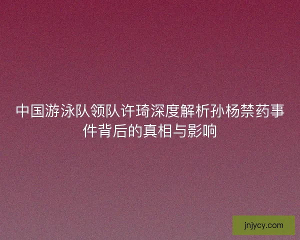 中国游泳队领队许琦深度解析孙杨禁药事件背后的真相与影响