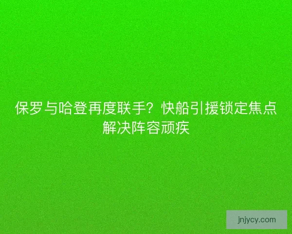 保罗与哈登再度联手？快船引援锁定焦点解决阵容顽疾