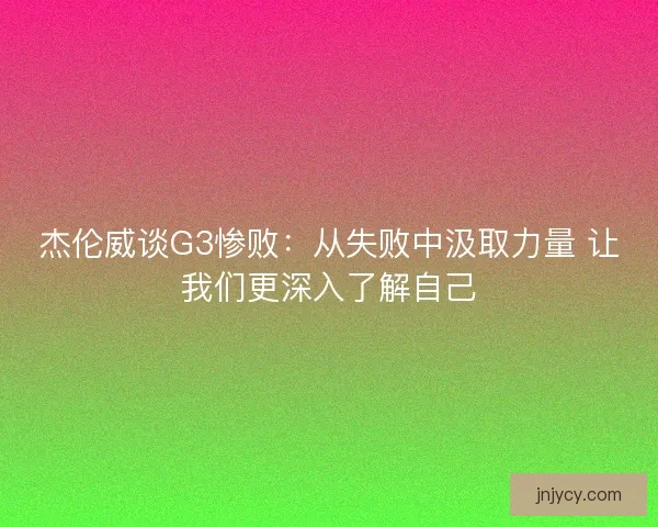 杰伦威谈G3惨败：从失败中汲取力量 让我们更深入了解自己