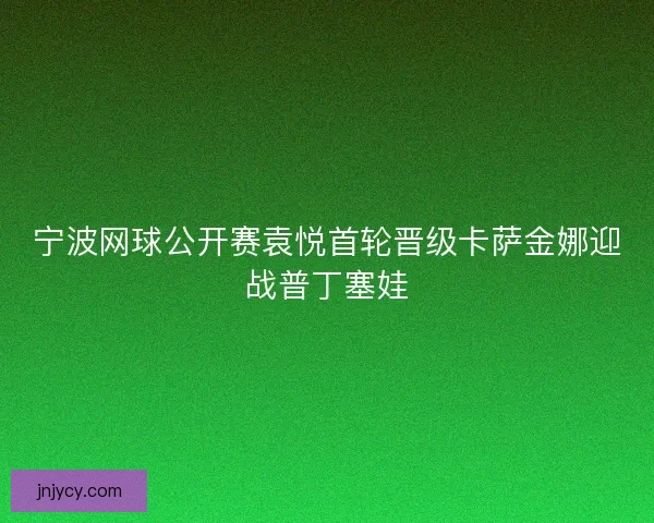 宁波网球公开赛袁悦首轮晋级卡萨金娜迎战普丁塞娃