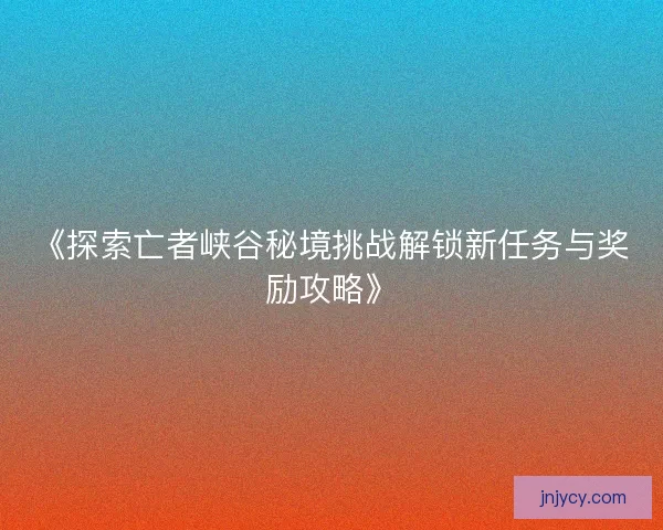 《探索亡者峡谷秘境挑战解锁新任务与奖励攻略》